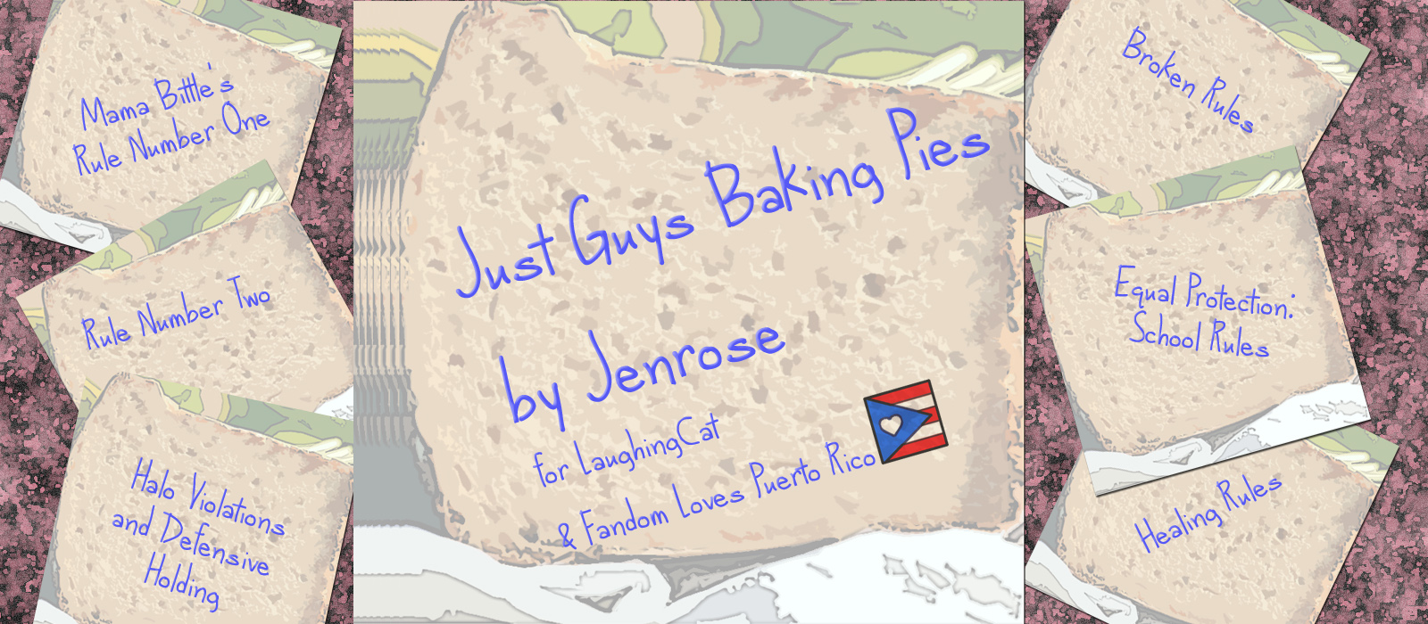 Stylized stationery with a faded picture of bread on it that looks similar to post it notes forms the bulk of the images, with writing on each note. In the center, a large square piece that says "Just Guys Baking Pies by Jenrose for laughingcat and Fandom Loves Puerto Rico" with a small picture of the Puerto rican flag with a heart rather than a star in the blue triangle. To each side are smaller notes, each with a title from Jenrose's Actually I Do Make The Rules fanfic series in the Check Please fandom. The stationery represents the notes that Bitty leaves in lunches, and the titles are all rendered to look like blue ball point pen printed by hand.